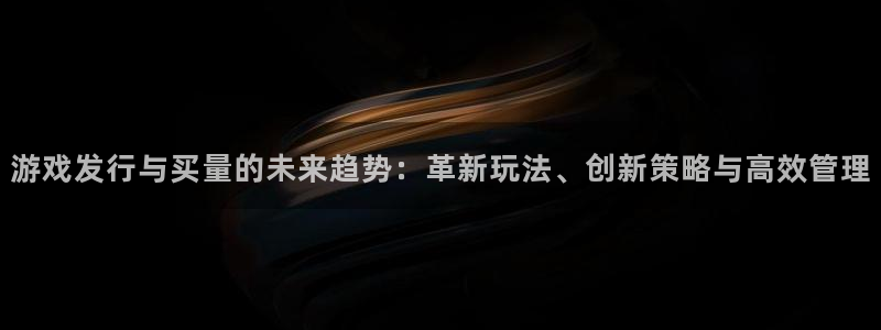 新宝GG子小说：游戏发行与买量的未来趋势：革新玩法、创新策略与高效管理